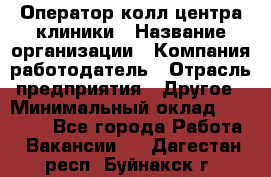 Оператор колл-центра клиники › Название организации ­ Компания-работодатель › Отрасль предприятия ­ Другое › Минимальный оклад ­ 30 000 - Все города Работа » Вакансии   . Дагестан респ.,Буйнакск г.